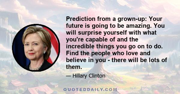 Prediction from a grown-up: Your future is going to be amazing. You will surprise yourself with what you're capable of and the incredible things you go on to do. Find the people who love and believe in you - there will