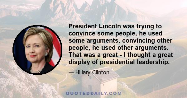 President Lincoln was trying to convince some people, he used some arguments, convincing other people, he used other arguments. That was a great - I thought a great display of presidential leadership.