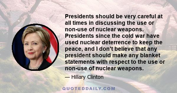 Presidents should be very careful at all times in discussing the use or non-use of nuclear weapons. Presidents since the cold war have used nuclear deterrence to keep the peace, and I don't believe that any president