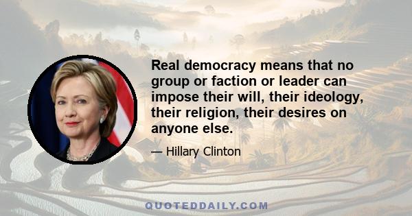 Real democracy means that no group or faction or leader can impose their will, their ideology, their religion, their desires on anyone else.