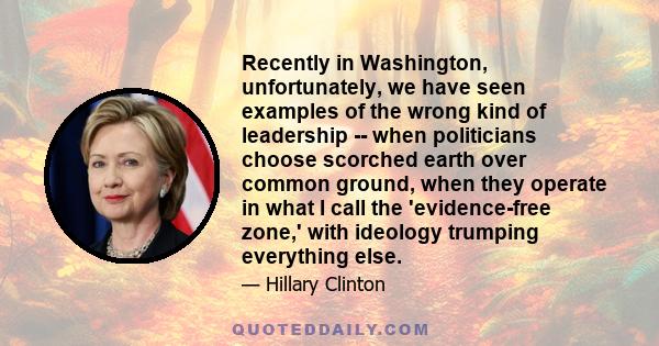 Recently in Washington, unfortunately, we have seen examples of the wrong kind of leadership -- when politicians choose scorched earth over common ground, when they operate in what I call the 'evidence-free zone,' with