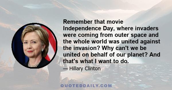 Remember that movie Independence Day, where invaders were coming from outer space and the whole world was united against the invasion? Why can't we be united on behalf of our planet? And that's what I want to do.