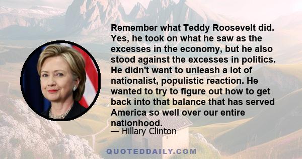 Remember what Teddy Roosevelt did. Yes, he took on what he saw as the excesses in the economy, but he also stood against the excesses in politics. He didn't want to unleash a lot of nationalist, populistic reaction. He