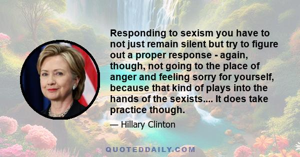 Responding to sexism you have to not just remain silent but try to figure out a proper response - again, though, not going to the place of anger and feeling sorry for yourself, because that kind of plays into the hands