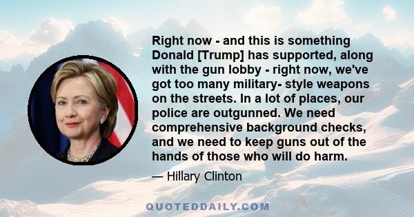 Right now - and this is something Donald [Trump] has supported, along with the gun lobby - right now, we've got too many military- style weapons on the streets. In a lot of places, our police are outgunned. We need