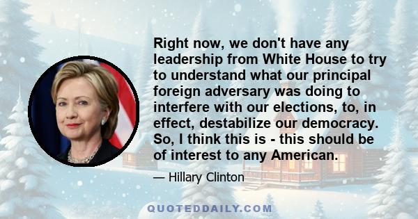 Right now, we don't have any leadership from White House to try to understand what our principal foreign adversary was doing to interfere with our elections, to, in effect, destabilize our democracy. So, I think this is 