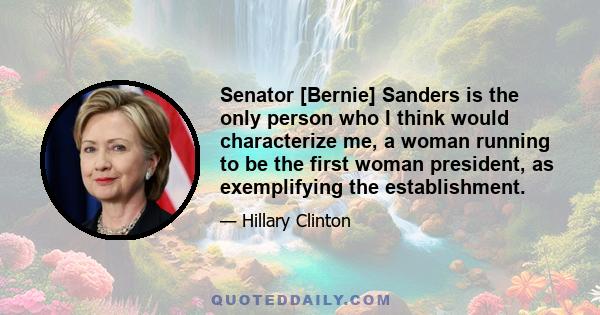 Senator [Bernie] Sanders is the only person who I think would characterize me, a woman running to be the first woman president, as exemplifying the establishment.