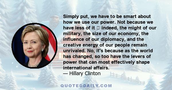 Simply put, we have to be smart about how we use our power. Not because we have less of it  indeed, the might of our military, the size of our economy, the influence of our diplomacy, and the creative energy of our