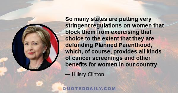 So many states are putting very stringent regulations on women that block them from exercising that choice to the extent that they are defunding Planned Parenthood, which, of course, provides all kinds of cancer