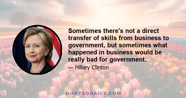 Sometimes there's not a direct transfer of skills from business to government, but sometimes what happened in business would be really bad for government.