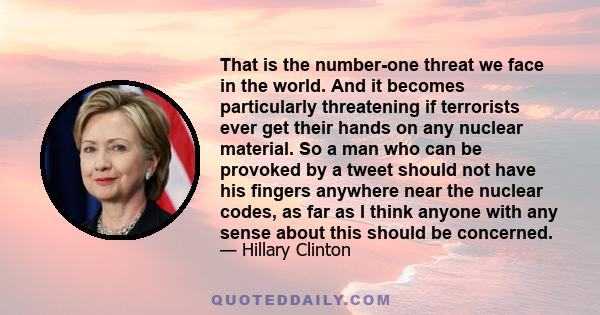 That is the number-one threat we face in the world. And it becomes particularly threatening if terrorists ever get their hands on any nuclear material. So a man who can be provoked by a tweet should not have his fingers 