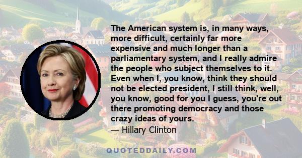 The American system is, in many ways, more difficult, certainly far more expensive and much longer than a parliamentary system, and I really admire the people who subject themselves to it. Even when I, you know, think