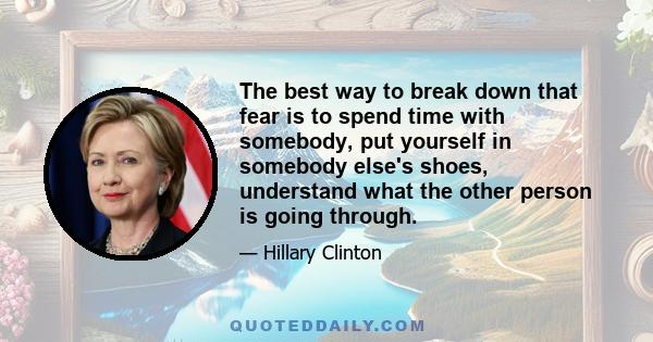 The best way to break down that fear is to spend time with somebody, put yourself in somebody else's shoes, understand what the other person is going through.