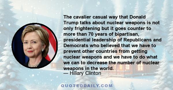 The cavalier casual way that Donald Trump talks about nuclear weapons is not only frightening but it goes counter to more than 70 years of bipartisan, presidential leadership of Republicans and Democrats who believed