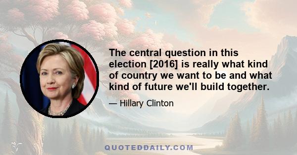 The central question in this election [2016] is really what kind of country we want to be and what kind of future we'll build together.