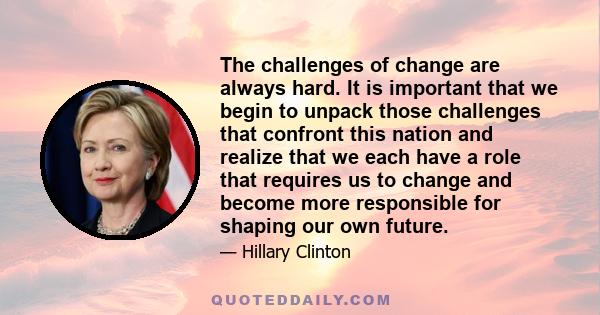 The challenges of change are always hard. It is important that we begin to unpack those challenges that confront this nation and realize that we each have a role that requires us to change and become more responsible