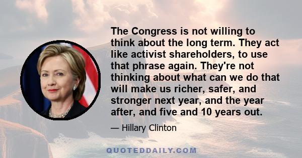 The Congress is not willing to think about the long term. They act like activist shareholders, to use that phrase again. They're not thinking about what can we do that will make us richer, safer, and stronger next year, 