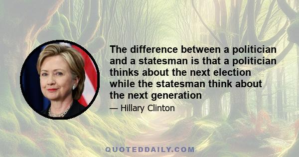 The difference between a politician and a statesman is that a politician thinks about the next election while the statesman think about the next generation