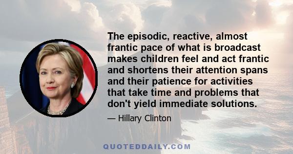 The episodic, reactive, almost frantic pace of what is broadcast makes children feel and act frantic and shortens their attention spans and their patience for activities that take time and problems that don't yield