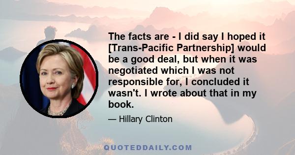 The facts are - I did say I hoped it [Trans-Pacific Partnership] would be a good deal, but when it was negotiated which I was not responsible for, I concluded it wasn't. I wrote about that in my book.