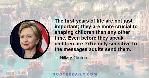 The first years of life are not just important; they are more crucial to shaping children than any other time. Even before they speak, children are extremely sensitive to the messages adults send them.