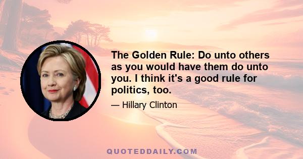 The Golden Rule: Do unto others as you would have them do unto you. I think it's a good rule for politics, too.