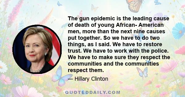 The gun epidemic is the leading cause of death of young African- American men, more than the next nine causes put together. So we have to do two things, as I said. We have to restore trust. We have to work with the