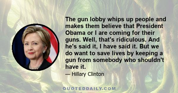 The gun lobby whips up people and makes them believe that President Obama or I are coming for their guns. Well, that's ridiculous. And he's said it, I have said it. But we do want to save lives by keeping a gun from