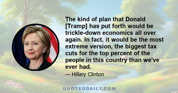 The kind of plan that Donald [Tramp] has put forth would be trickle-down economics all over again. In fact, it would be the most extreme version, the biggest tax cuts for the top percent of the people in this country