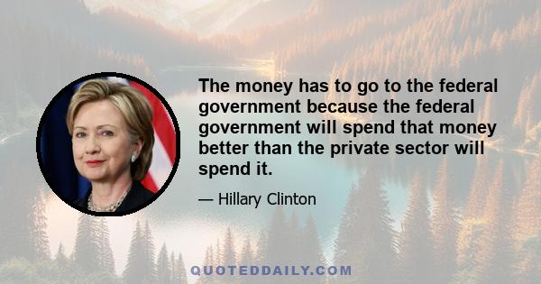 The money has to go to the federal government because the federal government will spend that money better than the private sector will spend it.