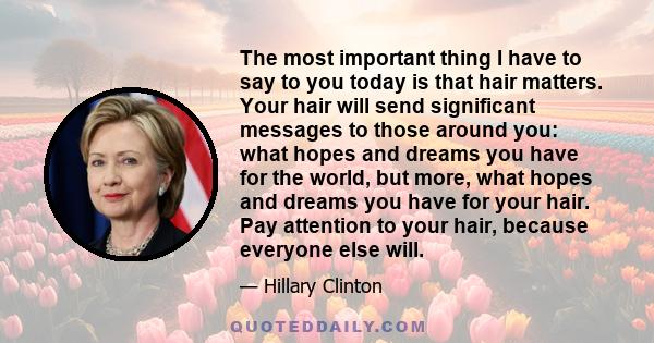 The most important thing I have to say to you today is that hair matters. Your hair will send significant messages to those around you: what hopes and dreams you have for the world, but more, what hopes and dreams you