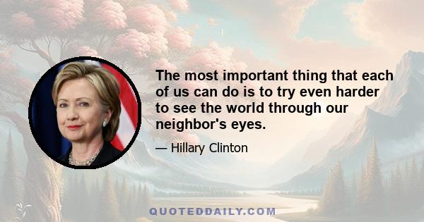 The most important thing that each of us can do is to try even harder to see the world through our neighbor's eyes.