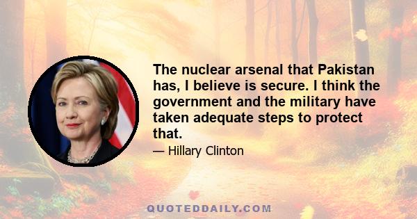 The nuclear arsenal that Pakistan has, I believe is secure. I think the government and the military have taken adequate steps to protect that.