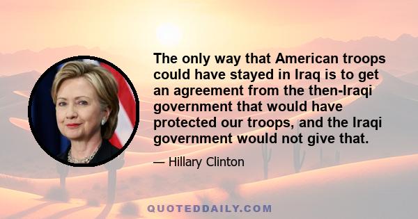 The only way that American troops could have stayed in Iraq is to get an agreement from the then-Iraqi government that would have protected our troops, and the Iraqi government would not give that.