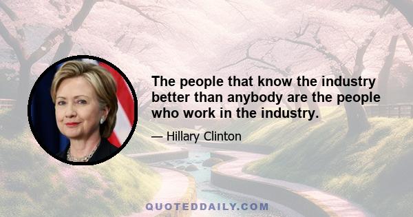 The people that know the industry better than anybody are the people who work in the industry.