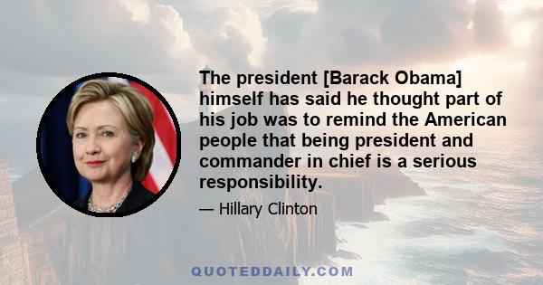 The president [Barack Obama] himself has said he thought part of his job was to remind the American people that being president and commander in chief is a serious responsibility.