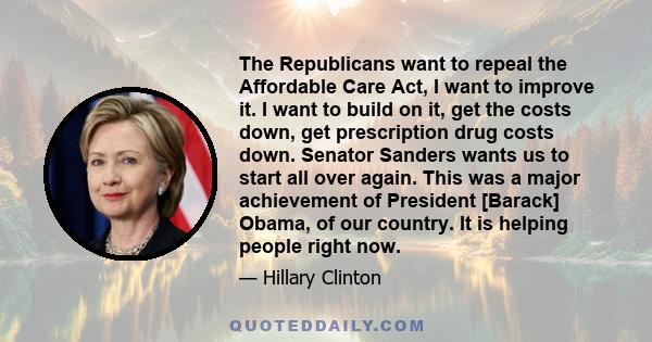 The Republicans want to repeal the Affordable Care Act, I want to improve it. I want to build on it, get the costs down, get prescription drug costs down. Senator Sanders wants us to start all over again. This was a