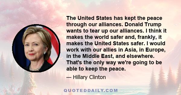 The United States has kept the peace through our alliances. Donald Trump wants to tear up our alliances. I think it makes the world safer and, frankly, it makes the United States safer. I would work with our allies in