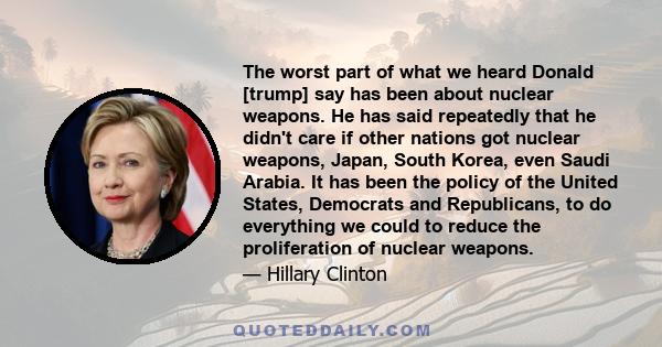 The worst part of what we heard Donald [trump] say has been about nuclear weapons. He has said repeatedly that he didn't care if other nations got nuclear weapons, Japan, South Korea, even Saudi Arabia. It has been the