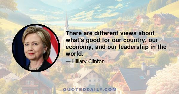 There are different views about what's good for our country, our economy, and our leadership in the world.