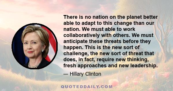 There is no nation on the planet better able to adapt to this change than our nation. We must able to work collaboratively with others. We must anticipate these threats before they happen. This is the new sort of