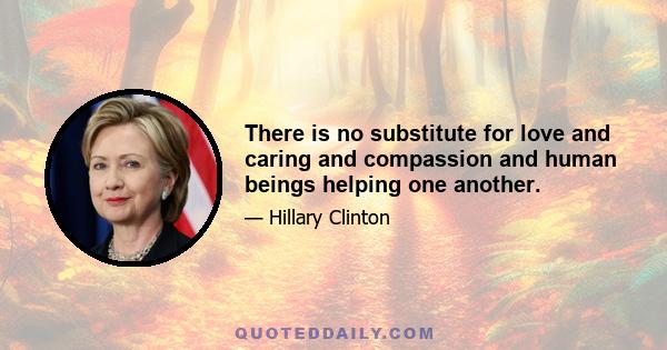 There is no substitute for love and caring and compassion and human beings helping one another.