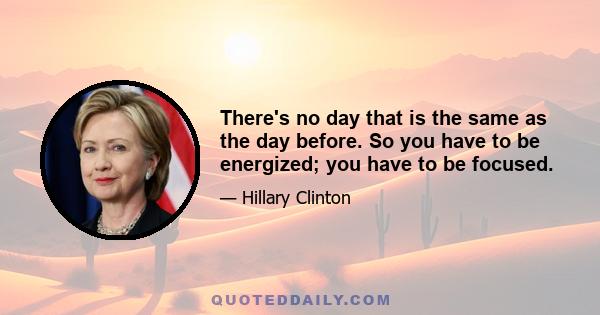 There's no day that is the same as the day before. So you have to be energized; you have to be focused.