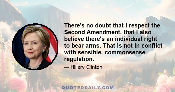 There's no doubt that I respect the Second Amendment, that I also believe there's an individual right to bear arms. That is not in conflict with sensible, commonsense regulation.