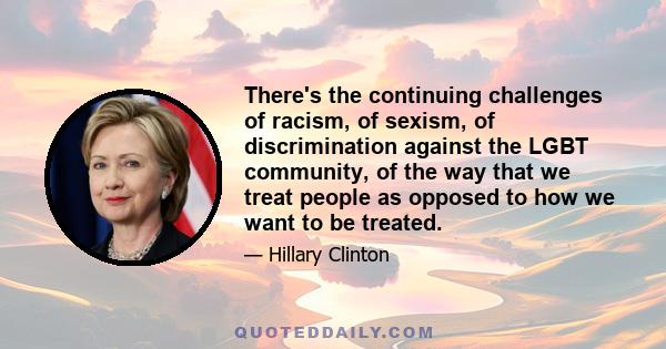 There's the continuing challenges of racism, of sexism, of discrimination against the LGBT community, of the way that we treat people as opposed to how we want to be treated.