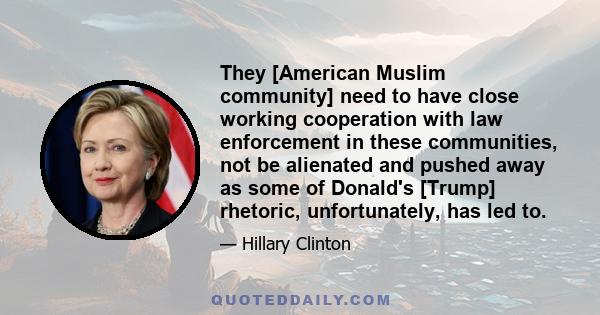 They [American Muslim community] need to have close working cooperation with law enforcement in these communities, not be alienated and pushed away as some of Donald's [Trump] rhetoric, unfortunately, has led to.