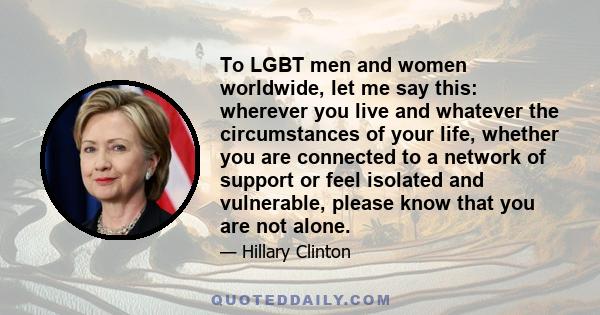 To LGBT men and women worldwide, let me say this: wherever you live and whatever the circumstances of your life, whether you are connected to a network of support or feel isolated and vulnerable, please know that you