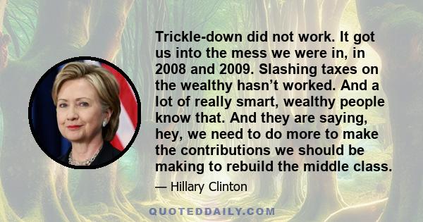 Trickle-down did not work. It got us into the mess we were in, in 2008 and 2009. Slashing taxes on the wealthy hasn’t worked. And a lot of really smart, wealthy people know that. And they are saying, hey, we need to do