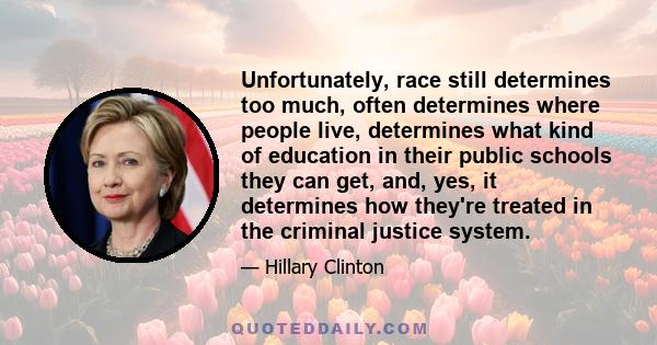 Unfortunately, race still determines too much, often determines where people live, determines what kind of education in their public schools they can get, and, yes, it determines how they're treated in the criminal