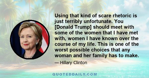 Using that kind of scare rhetoric is just terribly unfortunate. You [Donald Trump] should meet with some of the women that I have met with, women I have known over the course of my life. This is one of the worst